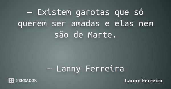 — Existem garotas que só querem ser amadas e elas nem são de Marte. — Lanny Ferreira... Frase de Lanny Ferreira.