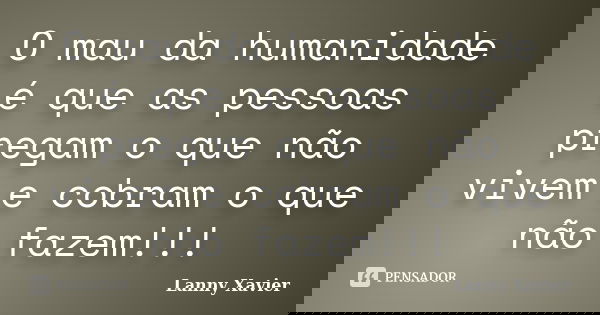 O mau da humanidade é que as pessoas pregam o que não vivem e cobram o que não fazem!!!... Frase de Lanny Xavier.