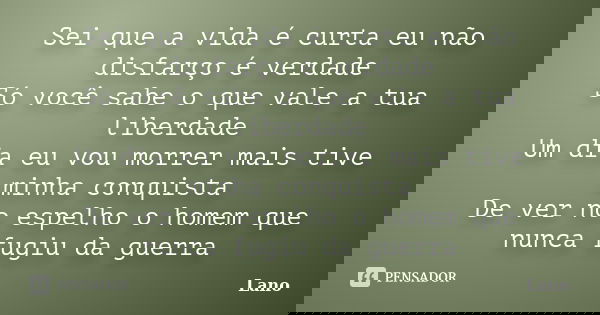 Sei que a vida é curta eu não disfarço é verdade Só você sabe o que vale a tua liberdade Um dia eu vou morrer mais tive minha conquista De ver no espelho o home... Frase de Lano.