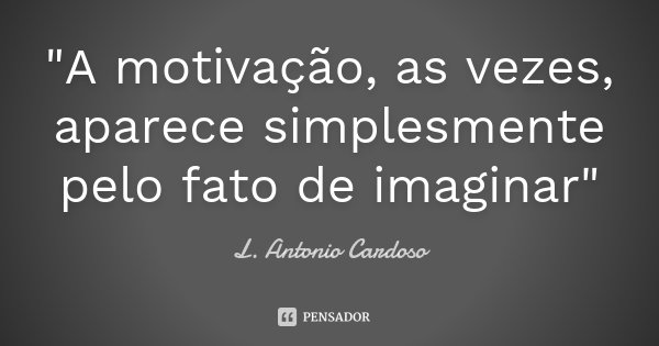 "A motivação, as vezes, aparece simplesmente pelo fato de imaginar"... Frase de L. Antonio Cardoso.