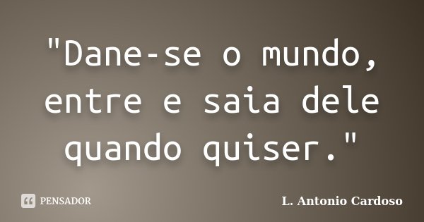 "Dane-se o mundo, entre e saia dele quando quiser."... Frase de L. Antonio Cardoso.