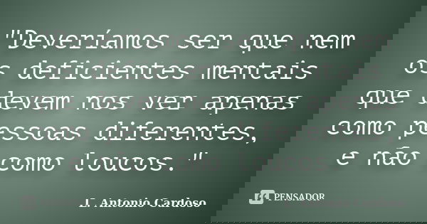 "Deveríamos ser que nem os deficientes mentais que devem nos ver apenas como pessoas diferentes, e não como loucos."... Frase de L. Antonio Cardoso.