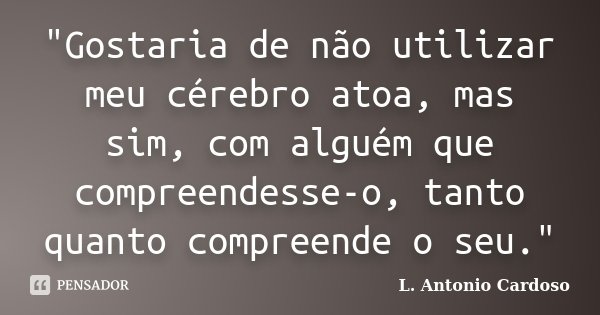 "Gostaria de não utilizar meu cérebro atoa, mas sim, com alguém que compreendesse-o, tanto quanto compreende o seu."... Frase de L. Antonio Cardoso.