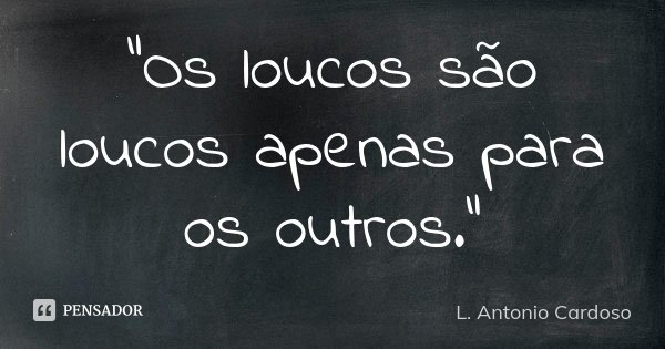 "Os loucos são loucos apenas para os outros."... Frase de L. Antonio Cardoso.