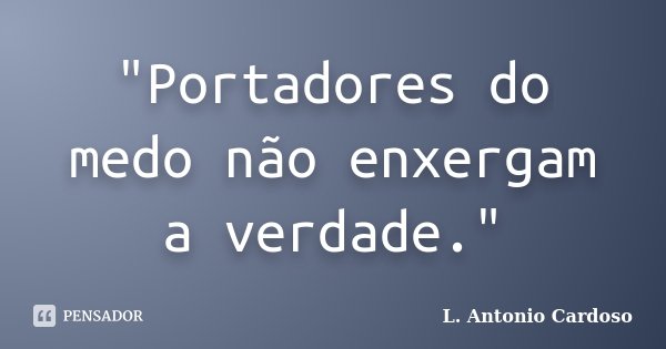 "Portadores do medo não enxergam a verdade."... Frase de L. Antonio Cardoso.
