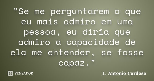 "Se me perguntarem o que eu mais admiro em uma pessoa, eu diria que admiro a capacidade de ela me entender, se fosse capaz."... Frase de L. Antonio Cardoso.