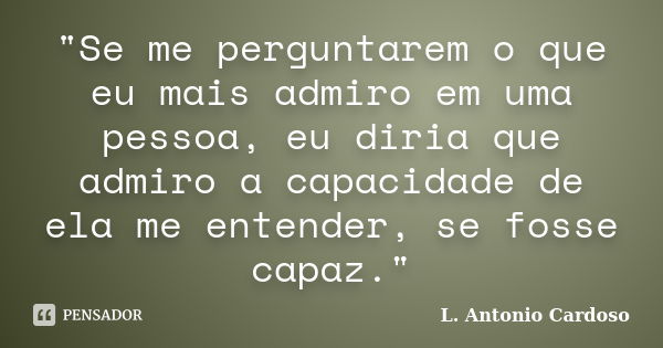 "Se me perguntarem o que eu mais admiro em uma pessoa, eu diria que admiro a capacidade de ela me entender, se fosse capaz."... Frase de L. Antonio Cardoso.