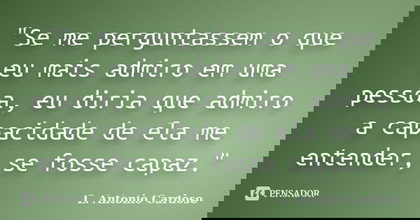 "Se me perguntassem o que eu mais admiro em uma pessoa, eu diria que admiro a capacidade de ela me entender, se fosse capaz."... Frase de L. Antonio Cardoso.