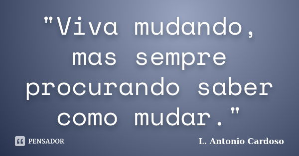 "Viva mudando, mas sempre procurando saber como mudar."... Frase de L. Antonio Cardoso.