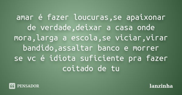 amar é fazer loucuras,se apaixonar de verdade,deixar a casa onde mora,larga a escola,se viciar,virar bandido,assaltar banco e morrer se vc é idiota suficiente p... Frase de lanzinha.