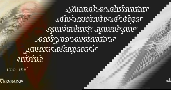 Quando se defrontam dois exércitos de força equivalente, aquele que sofre por sustentar a guerra alcançará a vitória.... Frase de Lao-Tsé.