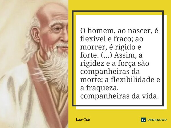 O homem, ao nascer, é flexível e fraco; ao morrer, é rígido e forte. (...) Assim, a rigidez e a força são companheiras da morte; a flexibilidade e a fraqueza, c... Frase de Lao-Tsé.