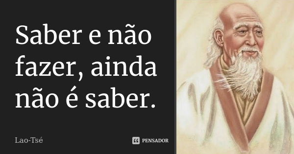 Saber e não fazer, ainda não é saber.... Frase de Lao Tsé.