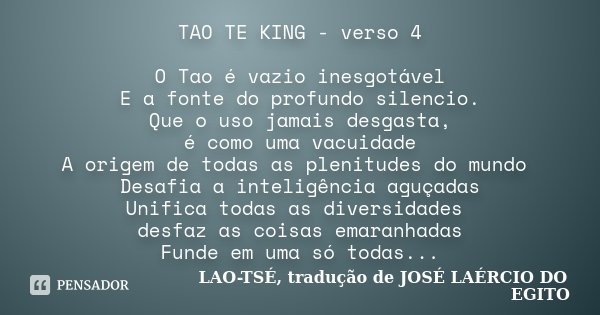 TAO TE KING - verso 4 O Tao é vazio inesgotável E a fonte do profundo silencio. Que o uso jamais desgasta, é como uma vacuidade A origem de todas as plenitudes ... Frase de LAO-TSÉ, tradução de JOSÉ LAÉRCIO DO EGITO.