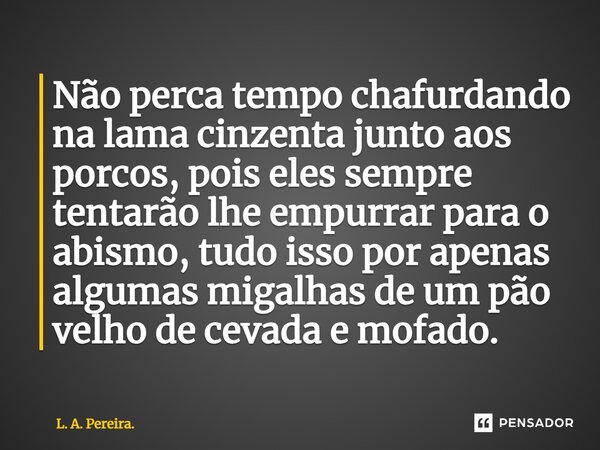 ⁠Não perca tempo chafurdando na lama cinzenta junto aos porcos, pois eles sempre tentarão lhe empurrar para o abismo, tudo isso por apenas algumas migalhas de u... Frase de L. A. Pereira..