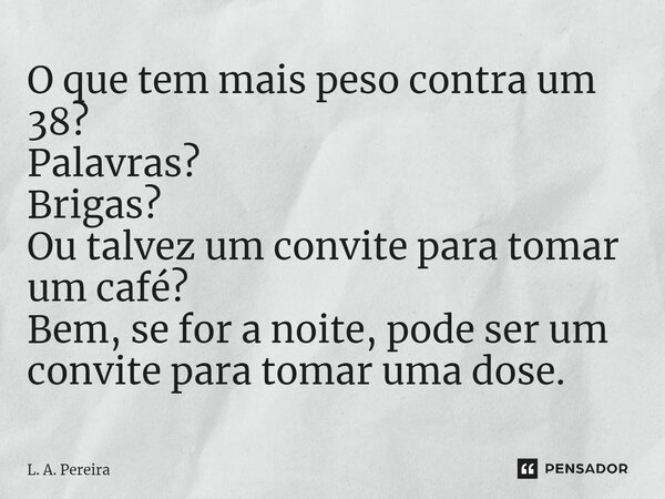⁠O que tem mais peso contra um 38? Palavras? Brigas? Ou talvez um convite para tomar um café? Bem, se for a noite, pode ser um convite para tomar uma dose.... Frase de L. A. Pereira.