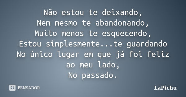 Não estou te deixando, Nem mesmo te abandonando, Muito menos te esquecendo, Estou simplesmente...te guardando No único lugar em que já foi feliz ao meu lado, No... Frase de LaPichu.