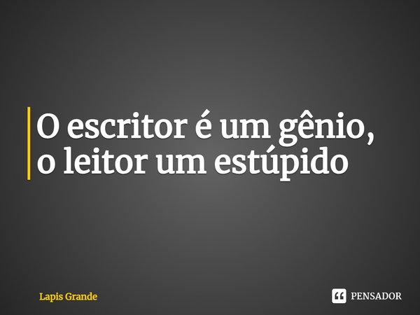 ⁠O escritor é um gênio, o leitor um estúpido... Frase de Lapis Grande.