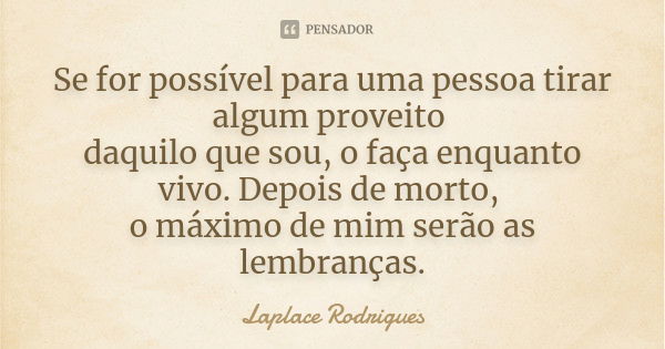 Se for possível para uma pessoa tirar algum proveito daquilo que sou, o faça enquanto vivo. Depois de morto, o máximo de mim serão as lembranças.... Frase de Laplace Rodrigues.