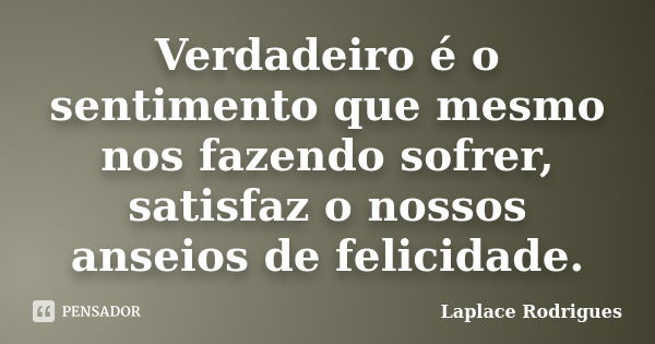 Verdadeiro é o sentimento que mesmo nos fazendo sofrer, satisfaz o nossos anseios de felicidade.... Frase de Laplace Rodrigues.