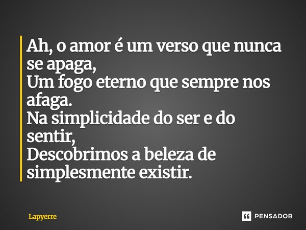 ⁠Ah, o amor é um verso que nunca se apaga, Um fogo eterno que sempre nos afaga. Na simplicidade do ser e do sentir, Descobrimos a beleza de simplesmente existir... Frase de Lapyerre.