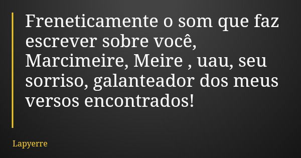 Freneticamente o som que faz escrever sobre você, Marcimeire, Meire , uau, seu sorriso, galanteador dos meus versos encontrados!... Frase de Lapyerre.