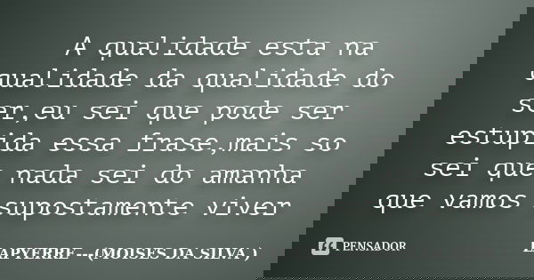 A qualidade esta na qualidade da qualidade do ser,eu sei que pode ser estupida essa frase,mais so sei que nada sei do amanha que vamos supostamente viver... Frase de Lapyerre (MOISÉS DA SILVA).