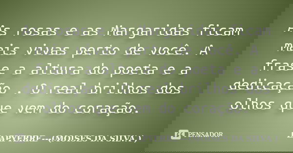 As rosas e as Margaridas ficam mais vivas perto de você. A frase a altura do poeta e a dedicação . O real brilhos dos olhos que vem do coração.... Frase de Lapyerre (Moisés Da Silva).