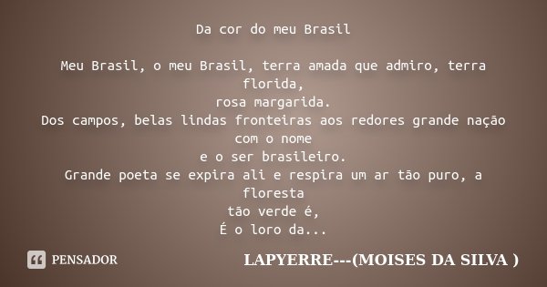Da cor do meu Brasil Meu Brasil, o meu Brasil, terra amada que admiro, terra florida, rosa margarida. Dos campos, belas lindas fronteiras aos redores grande naç... Frase de LAPYERRE---(MOISES DA SILVA ).