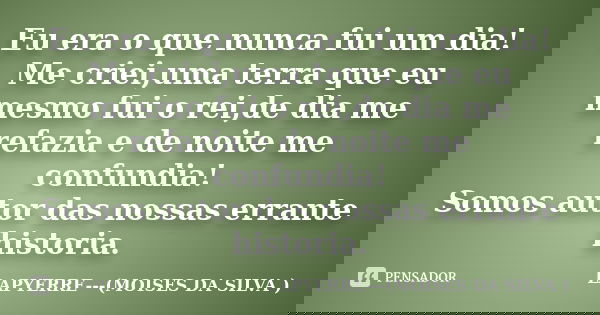 Eu era o que nunca fui um dia! Me criei,uma terra que eu mesmo fui o rei,de dia me refazia e de noite me confundia! Somos autor das nossas errante historia.... Frase de Lapyerre (moises da silva).