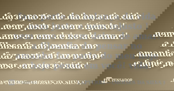 faço parte da balança da vida ,nem justo e nem injusto ! nem amo e nem deixo de amar! a filosofia do pensar no amanha faz parte do meu hoje e hoje penso em você... Frase de Lapyerre (MOISÉS DA SILVA).