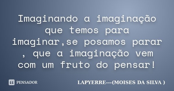 Imaginando a imaginação que temos para imaginar,se posamos parar , que a imaginação vem com um fruto do pensar!... Frase de Lapyerre (MOISÉS DA SILVA).