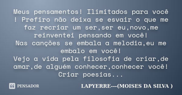 Meus pensamentos! Ilimitados para você ! Prefiro não deixa se esvair o que me faz recriar um ser,ser eu,novo,me reinventei pensando em você! Nas canções se emba... Frase de LAPYERRE---(MOISES DA SILVA ).