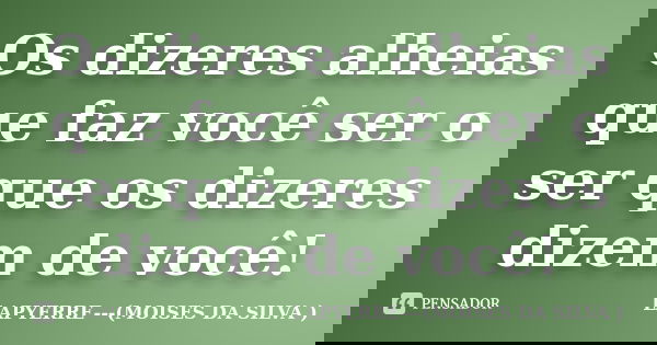 Os dizeres alheias que faz você ser o ser que os dizeres dizem de você!... Frase de LAPYERRE---(MOISES DA SILVA ).
