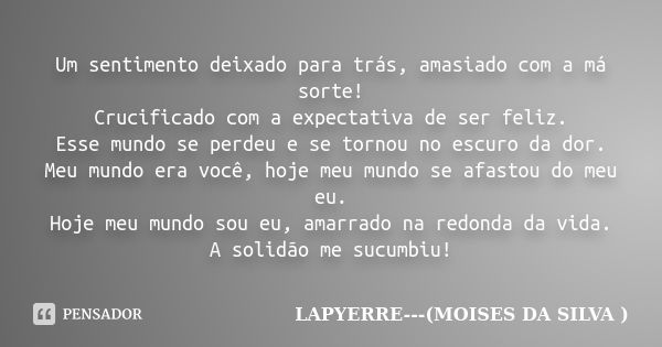 Um sentimento deixado para trás, amasiado com a má sorte! Crucificado com a expectativa de ser feliz. Esse mundo se perdeu e se tornou no escuro da dor. Meu mun... Frase de Lapyerre (moisés da silva).