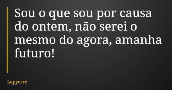 Sou o que sou por causa do ontem, não serei o mesmo do agora, amanha futuro!... Frase de Lapyerre.