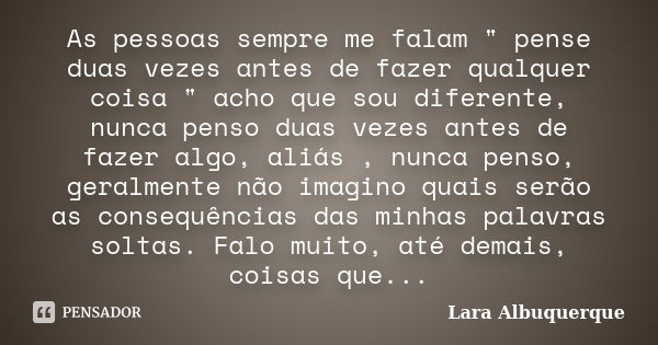 As pessoas sempre me falam " pense duas vezes antes de fazer qualquer coisa " acho que sou diferente, nunca penso duas vezes antes de fazer algo, aliá... Frase de Lara Albuquerque.