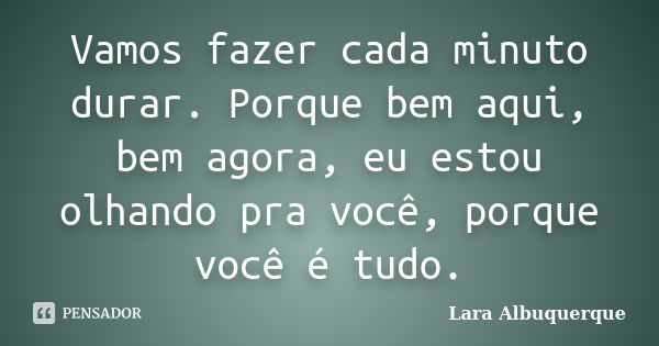 Vamos fazer cada minuto durar. Porque bem aqui, bem agora, eu estou olhando pra você, porque você é tudo.... Frase de Lara Albuquerque.