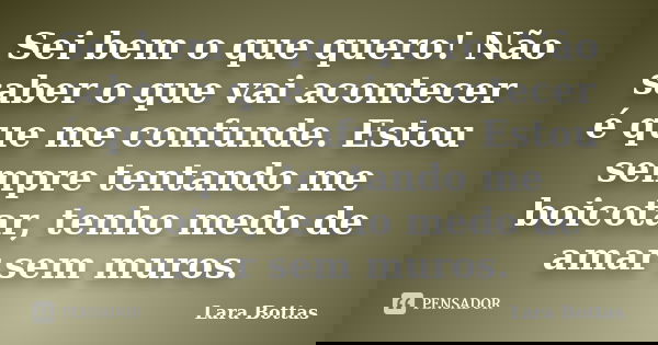 Sei bem o que quero! Não saber o que vai acontecer é que me confunde. Estou sempre tentando me boicotar, tenho medo de amar sem muros.... Frase de Lara Bottas.