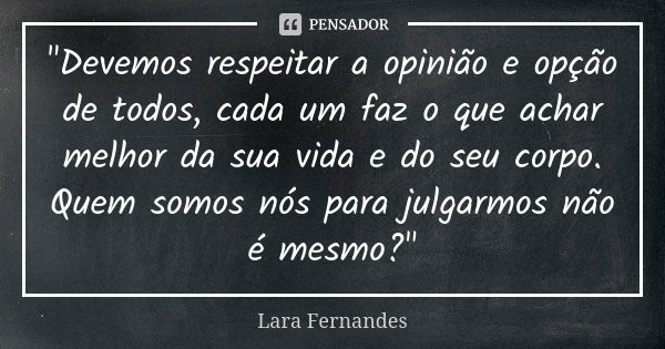 "Devemos respeitar a opinião e opção de todos, cada um faz o que achar melhor da sua vida e do seu corpo. Quem somos nós para julgarmos não é mesmo?"... Frase de Lara Fernandes.