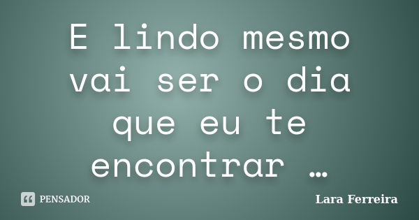 E lindo mesmo vai ser o dia que eu te encontrar …... Frase de Lara Ferreira.