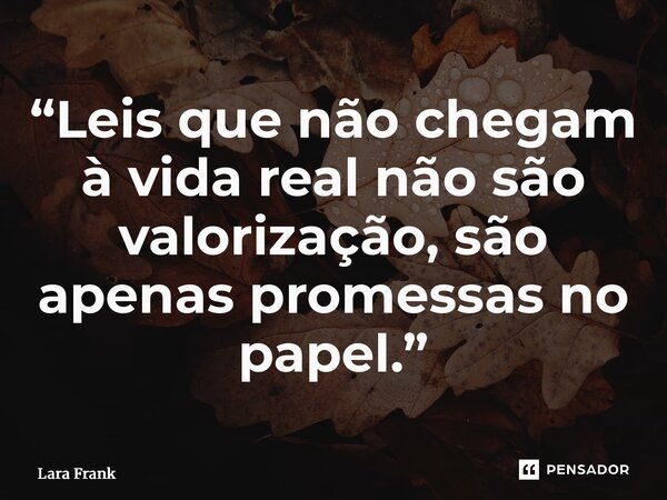 ⁠“Leis que não chegam à vida real não são valorização, são apenas promessas no papel.”... Frase de Lara Frank.