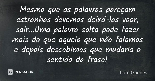 Mesmo que as palavras pareçam estranhas devemos deixá-las voar , sair...Uma palavra solta pode fazer mais do que aquela que não falamos e depois descobimos que ... Frase de Lara Guedes.