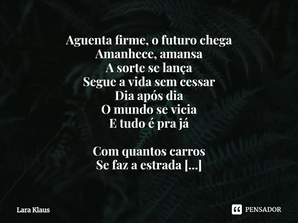 ⁠Aguenta firme, o futuro chega
Amanhece, amansa
A sorte se lança
Segue a vida sem cessar
Dia após dia
O mundo se vicia
E tudo é pra já Com quantos carros
Se faz... Frase de Lara Klaus.