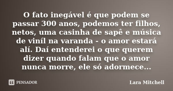 O fato inegável é que podem se passar 300 anos, podemos ter filhos, netos, uma casinha de sapê e música de viníl na varanda - o amor estará alí. Daí entenderei ... Frase de Lara Mitchell.