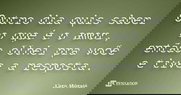 Outro dia quis saber o que é o amor, então olhei pra você e tive a resposta.... Frase de Lara Morais.
