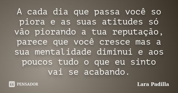 A cada dia que passa você so piora e as suas atitudes só vão piorando a tua reputação, parece que você cresce mas a sua mentalidade diminui e aos poucos tudo o ... Frase de Lara Padilla.