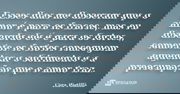 Esses dias me disseram que o amor é para os fracos, mas eu discordo ele é para os fortes, somente os fortes conseguem aguentar o sofrimento e a preocupação que ... Frase de Lara Padilla.