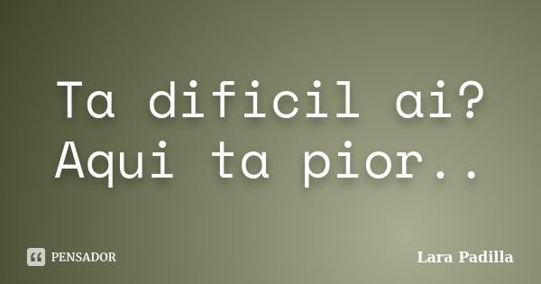 Ta dificil ai? Aqui ta pior..... Frase de Lara Padilla.