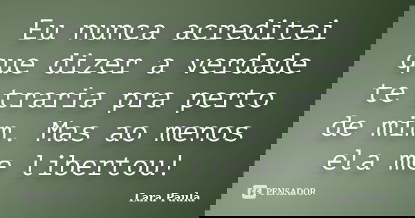 Eu nunca acreditei que dizer a verdade te traria pra perto de mim. Mas ao menos ela me libertou!... Frase de Lara Paula.